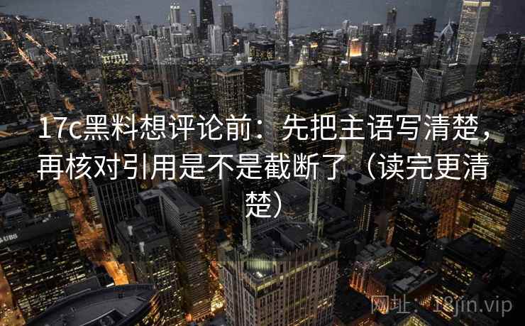 17c黑料想评论前:先把主语写清楚,再核对引用是不是截断了(读完更清楚) 17c黑料想评论前:先把主语写清楚,再核对引用是不是截断了(读完更清楚)