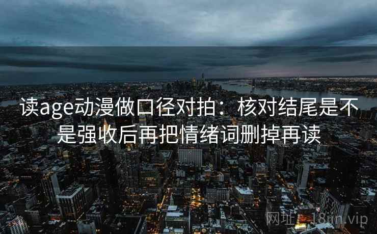 读age动漫做口径对拍:核对结尾是不是强收后再把情绪词删掉再读 读age动漫做口径对拍:核对结尾是不是强收后再把情绪词删掉再读