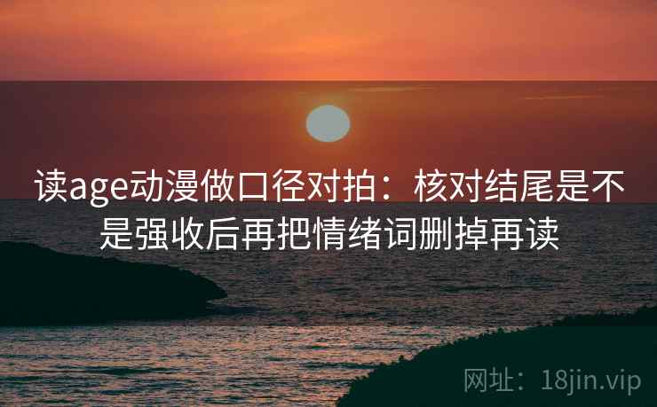读age动漫做口径对拍：核对结尾是不是强收后再把情绪词删掉再读