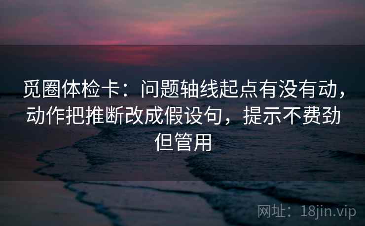 觅圈体检卡：问题轴线起点有没有动，动作把推断改成假设句，提示不费劲但管用