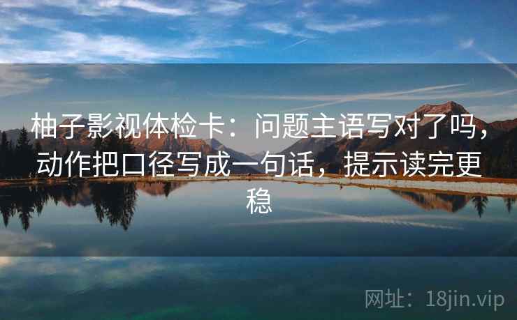 柚子影视体检卡：问题主语写对了吗，动作把口径写成一句话，提示读完更稳