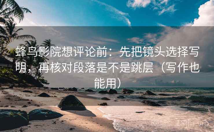 蜂鸟影院想评论前:先把镜头选择写明,再核对段落是不是跳层(写作也能用) 蜂鸟影院想评论前:先把镜头选择写明,再核对段落是不是跳层(写作也能用)