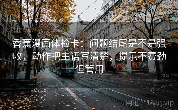 香蕉漫画体检卡:问题结尾是不是强收,动作把主语写清楚,提示不费劲但管用