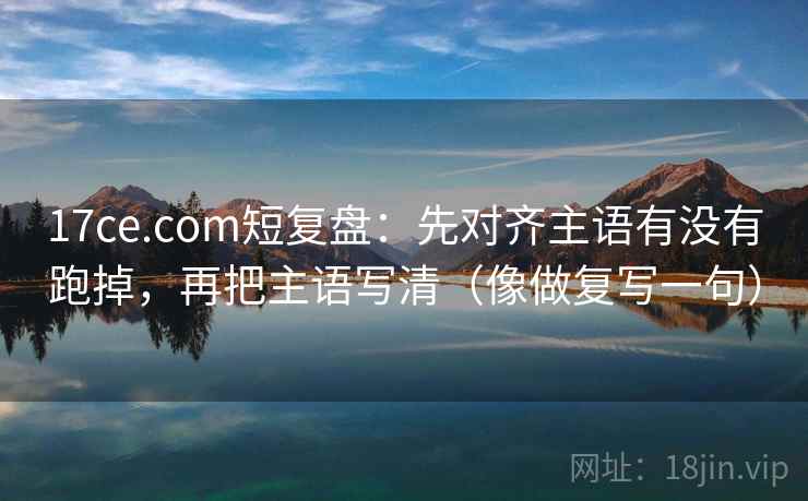 17ce.com短复盘:先对齐主语有没有跑掉,再把主语写清(像做复写一句)