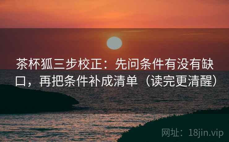 茶杯狐三步校正:先问条件有没有缺口,再把条件补成清单(读完更清醒) 茶杯狐三步校正:先问条件有没有缺口,再把条件补成清单(读完更清醒)