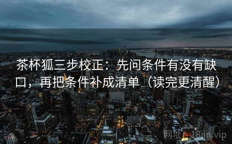 茶杯狐三步校正:先问条件有没有缺口,再把条件补成清单(读完更清醒)