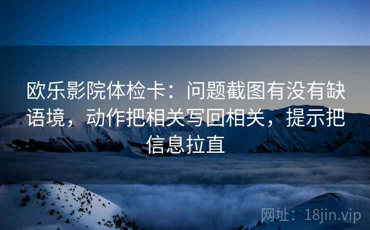 欧乐影院体检卡：问题截图有没有缺语境，动作把相关写回相关，提示把信息拉直