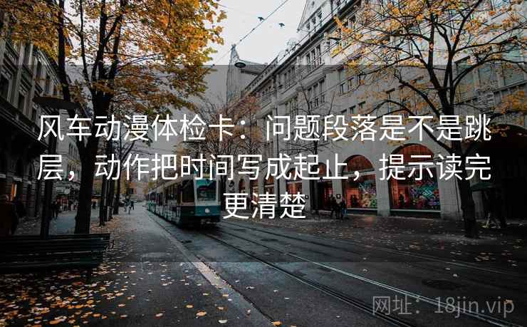 风车动漫体检卡:问题段落是不是跳层,动作把时间写成起止,提示读完更清楚 风车动漫体检卡:问题段落是不是跳层,动作把时间写成起止,提示读完更清楚