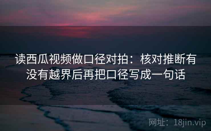 读西瓜视频做口径对拍：核对推断有没有越界后再把口径写成一句话