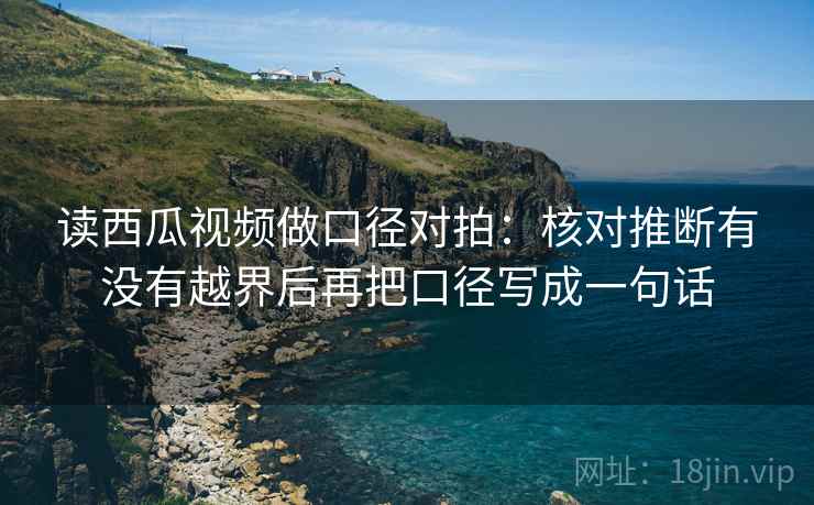 读西瓜视频做口径对拍:核对推断有没有越界后再把口径写成一句话 读西瓜视频做口径对拍:核对推断有没有越界后再把口径写成一句话
