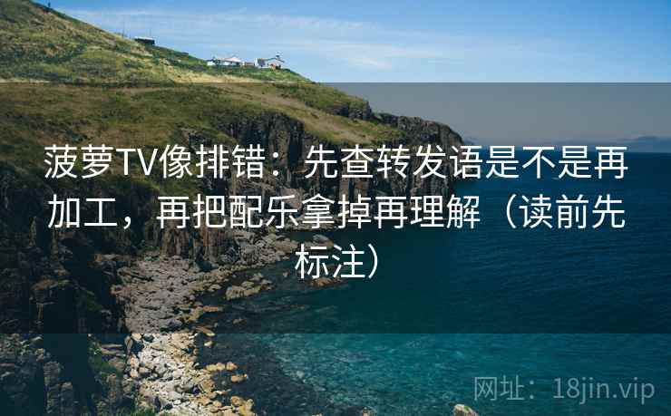 菠萝TV像排错:先查转发语是不是再加工,再把配乐拿掉再理解(读前先标注) 菠萝TV像排错:先查转发语是不是再加工,再把配乐拿掉再理解(读前先标注)