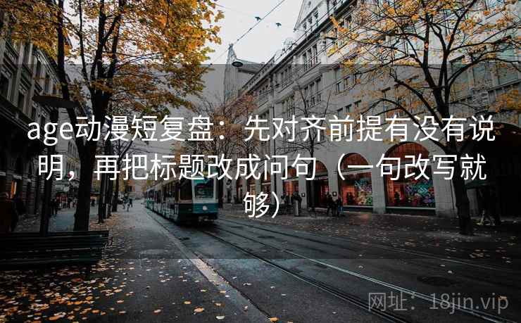 age动漫短复盘：先对齐前提有没有说明，再把标题改成问句（一句改写就够）