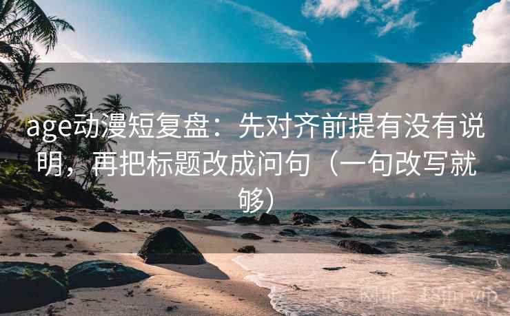 age动漫短复盘:先对齐前提有没有说明,再把标题改成问句(一句改写就够) age动漫短复盘:先对齐前提有没有说明,再把标题改成问句(一句改写就够)